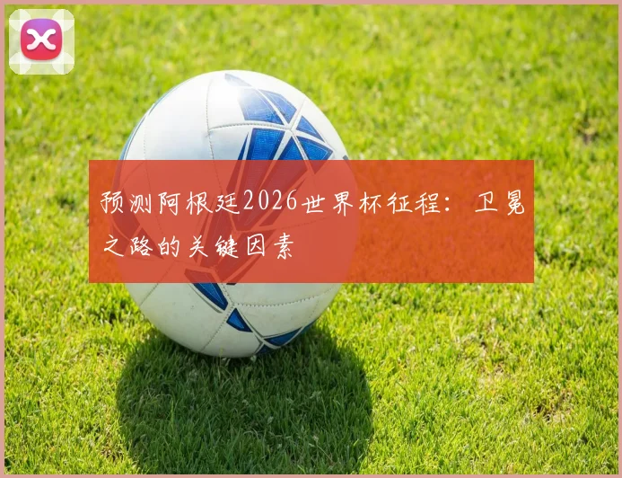预测阿根廷2026世界杯征程：卫冕之路的关键因素