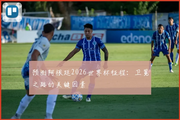 预测阿根廷2026世界杯征程:卫冕之路的关键因素