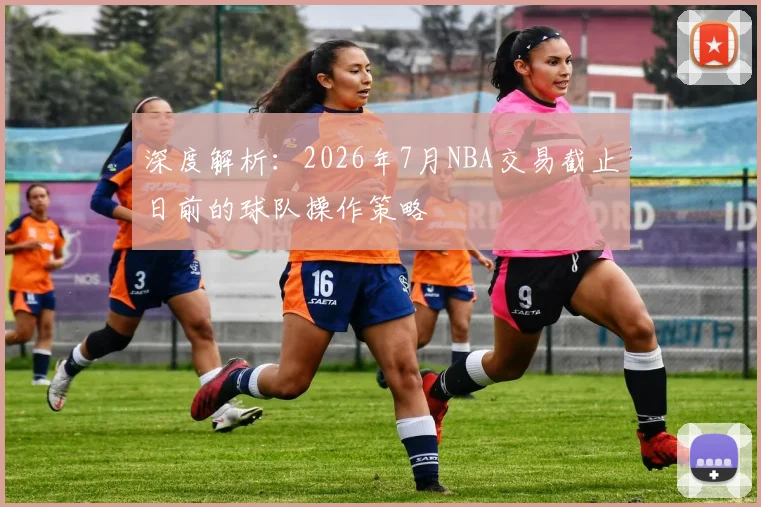深度解析:2026年7月NBA交易截止日前的球队操作策略