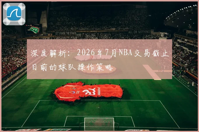 深度解析：2026年7月NBA交易截止日前的球队操作策略