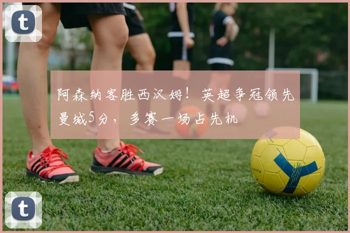 阿森纳客胜西汉姆！英超争冠领先曼城5分，多赛一场占先机