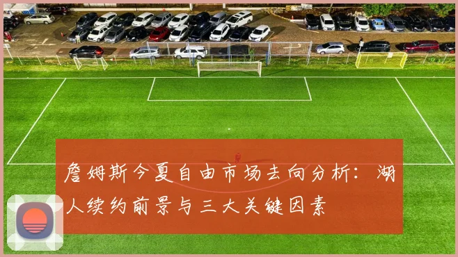 詹姆斯今夏自由市场去向分析：湖人续约前景与三大关键因素