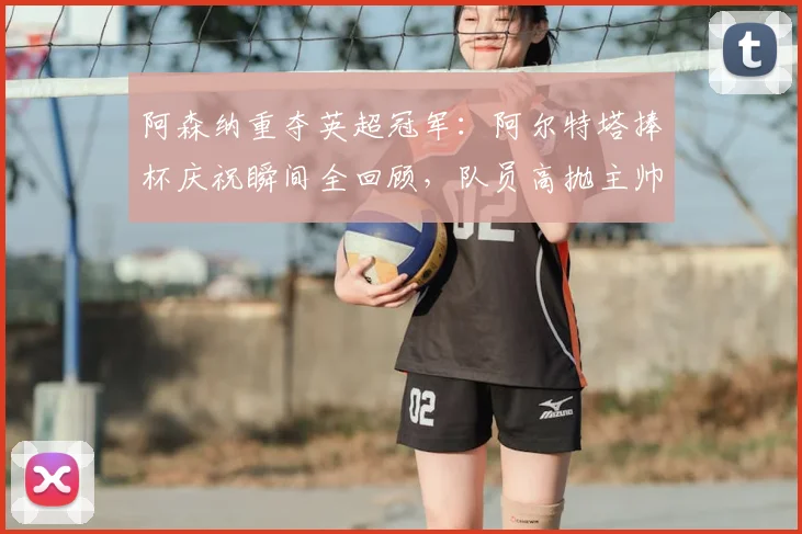 阿森纳重夺英超冠军：阿尔特塔捧杯庆祝瞬间全回顾，队员高抛主帅视频曝光