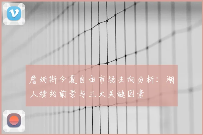 詹姆斯今夏自由市场去向分析:湖人续约前景与三大关键因素