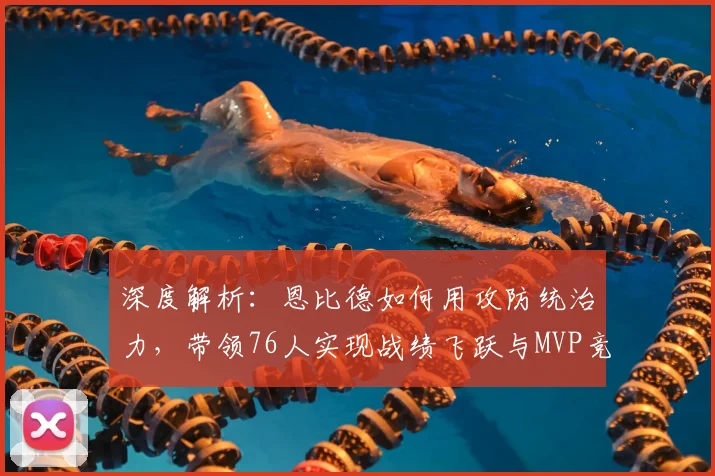 深度解析：恩比德如何用攻防统治力，带领76人实现战绩飞跃与MVP竞争