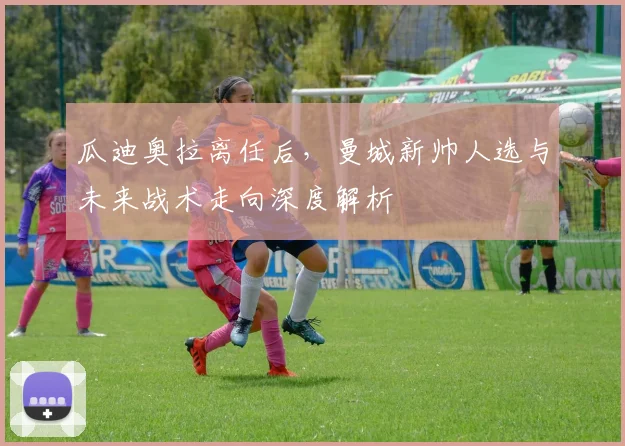 瓜迪奥拉离任后,曼城新帅人选与未来战术走向深度解析