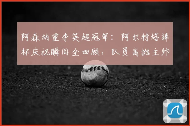 阿森纳重夺英超冠军:阿尔特塔捧杯庆祝瞬间全回顾,队员高抛主帅视频曝光