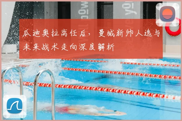 瓜迪奥拉离任后，曼城新帅人选与未来战术走向深度解析